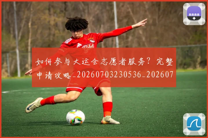 如何参与大运会志愿者服务？完整申请攻略_20260703230536_20260722150209