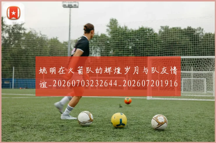 姚明在火箭队的辉煌岁月与队友情谊_20260703232644_20260720191625