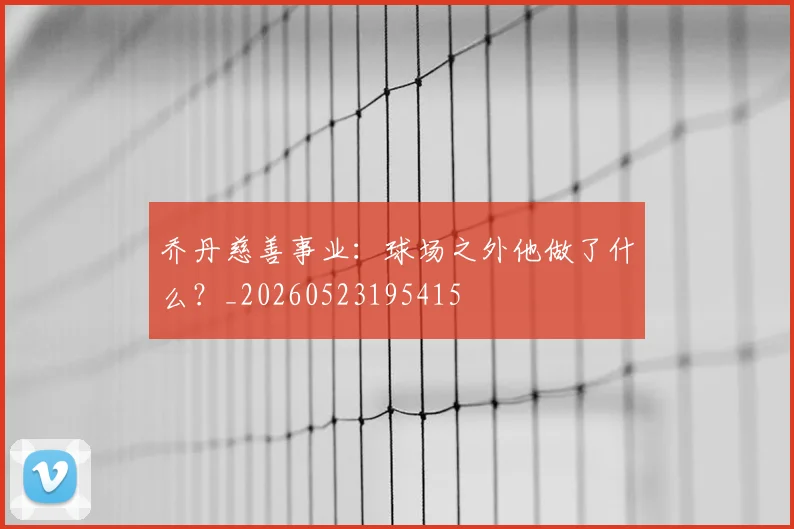 乔丹慈善事业：球场之外他做了什么？_20260523195415
