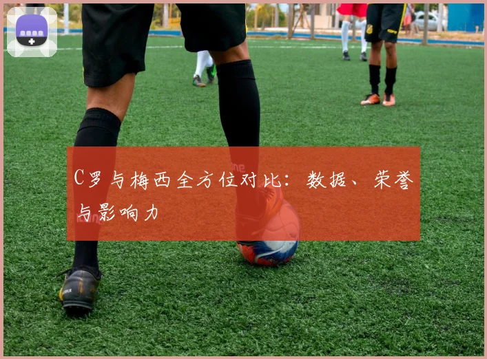 C罗与梅西全方位对比：数据、荣誉与影响力