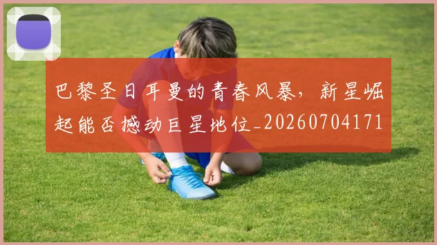 巴黎圣日耳曼的青春风暴，新星崛起能否撼动巨星地位_20260704171239
