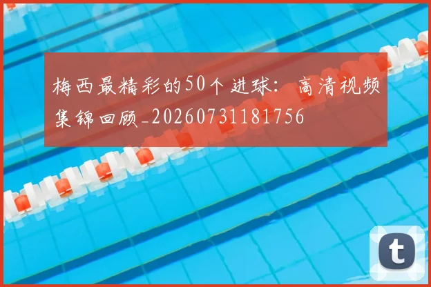 梅西最精彩的50个进球：高清视频集锦回顾_20260731181756