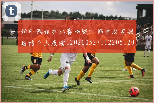 姆巴佩经典比赛回顾:那些改变战局的个人表演_20260527112205_20260703232026