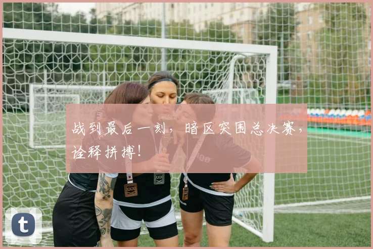 战到最后一刻,暗区突围总决赛,诠释拼搏!