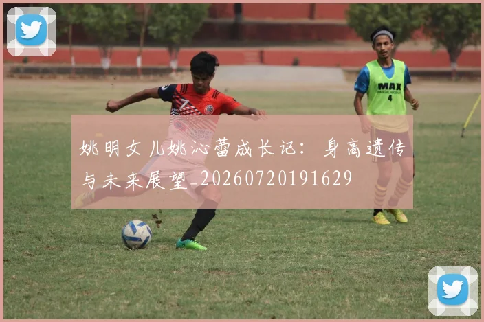 姚明女儿姚沁蕾成长记：身高遗传与未来展望_20260720191629