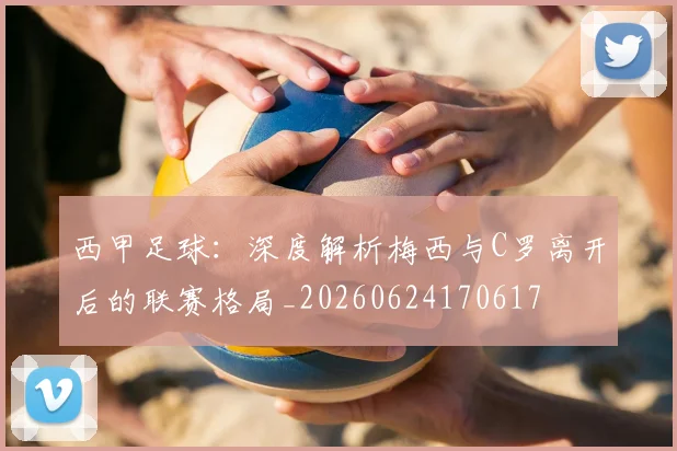 西甲足球:深度解析梅西与C罗离开后的联赛格局_20260624170617