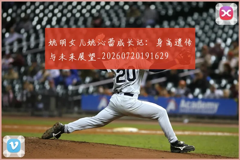 姚明女儿姚沁蕾成长记：身高遗传与未来展望_20260720191629