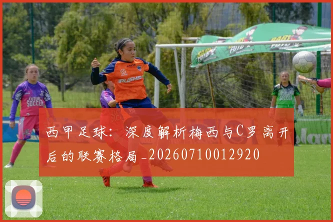西甲足球:深度解析梅西与C罗离开后的联赛格局_20260710012920