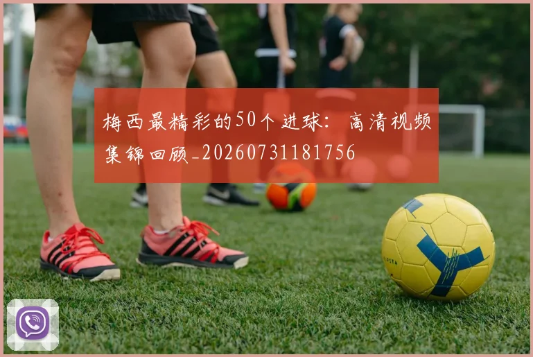 梅西最精彩的50个进球：高清视频集锦回顾_20260731181756