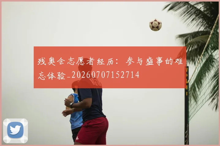 残奥会志愿者经历：参与盛事的难忘体验_20260707152714