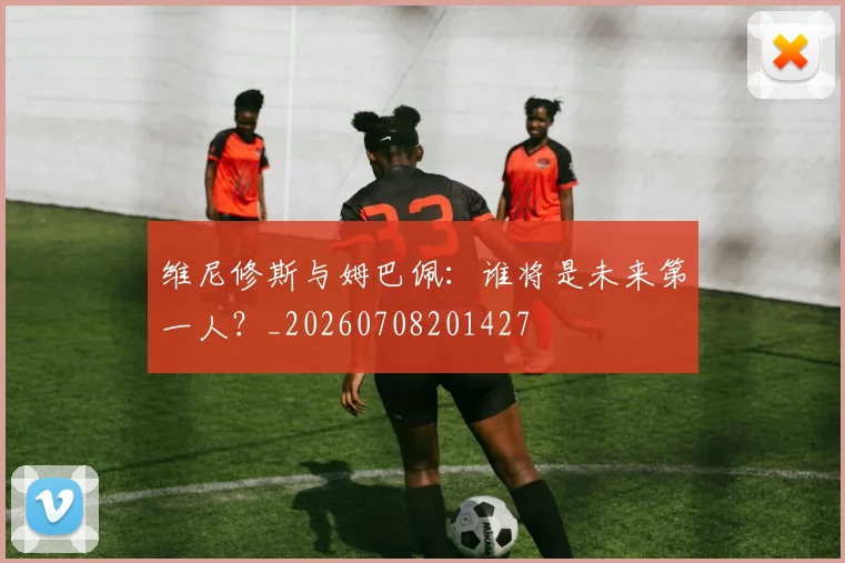 维尼修斯与姆巴佩:谁将是未来第一人?_20260708201427