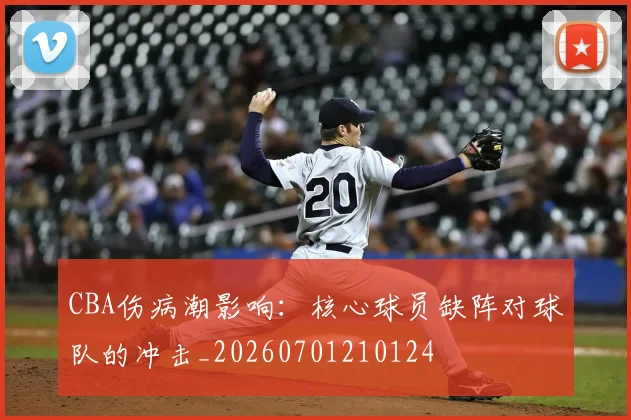 CBA伤病潮影响：核心球员缺阵对球队的冲击_20260701210124