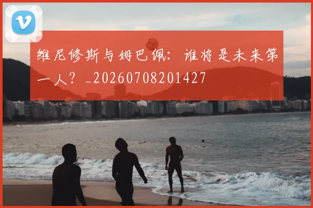 维尼修斯与姆巴佩：谁将是未来第一人？_20260708201427