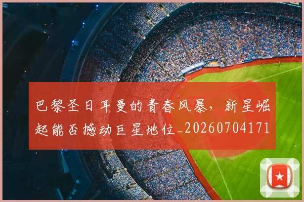 巴黎圣日耳曼的青春风暴，新星崛起能否撼动巨星地位_20260704171239