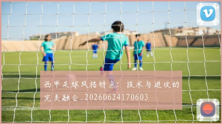 西甲足球风格特点:技术与进攻的完美融合_20260624170603
