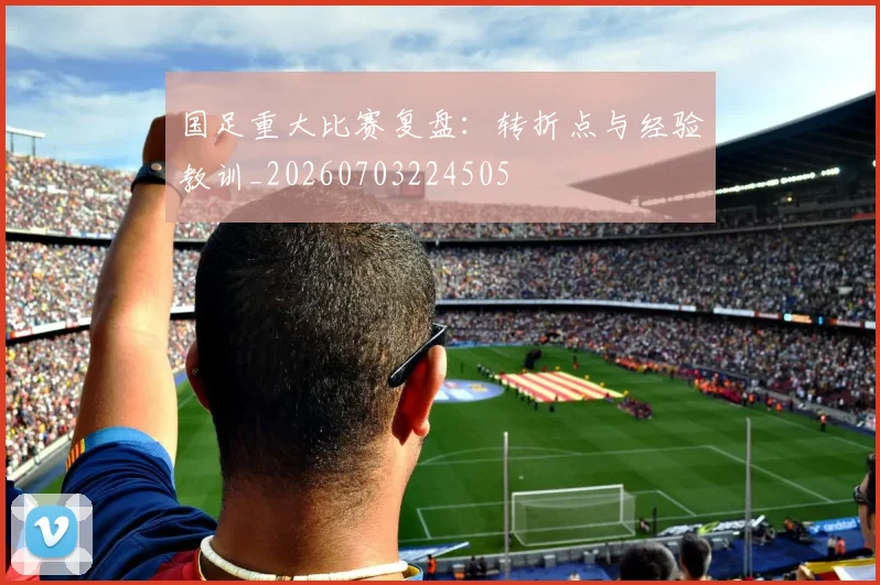 国足重大比赛复盘:转折点与经验教训_20260703224505