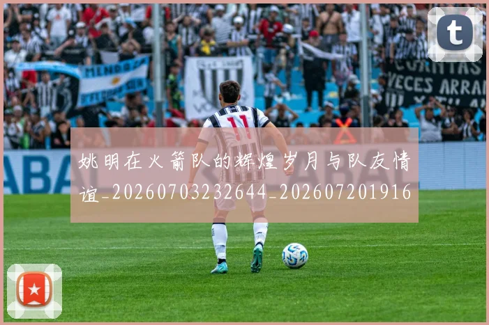 姚明在火箭队的辉煌岁月与队友情谊_20260703232644_20260720191625